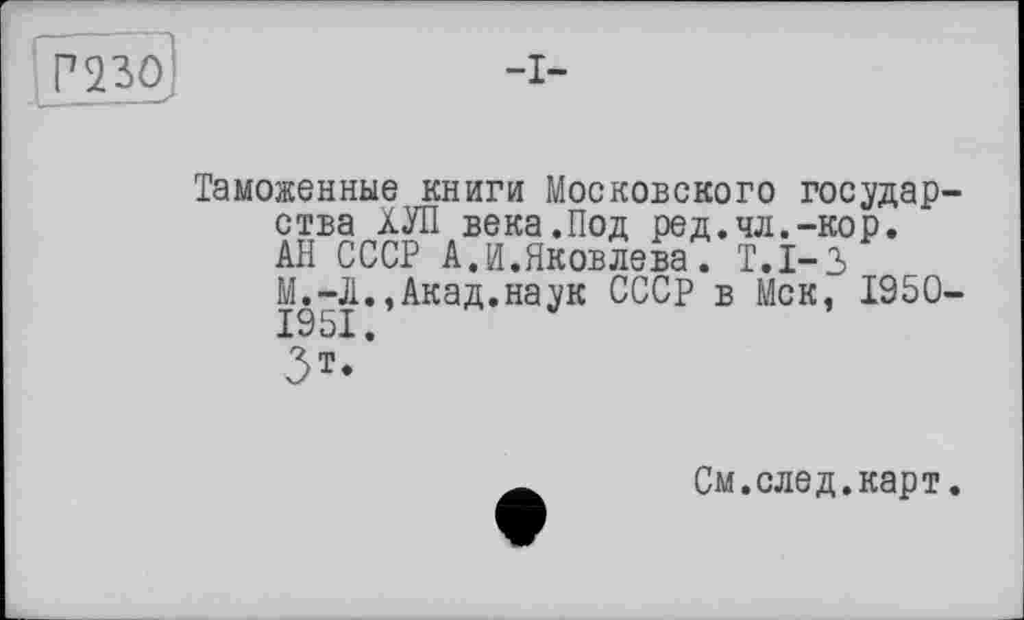 ﻿Г 2 ЗО	-I-
Таможенные книги Московского государства ХУЛ века.Под ред.чл.-кор.
АН СССР А.И.Яковлева. Т.1-3
М.-Ji., Акад, наук СССР в Мск, 1950-1951.
3**
См.след.карт